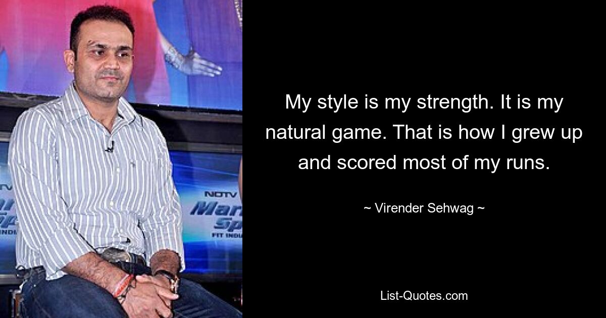 My style is my strength. It is my natural game. That is how I grew up and scored most of my runs. — © Virender Sehwag