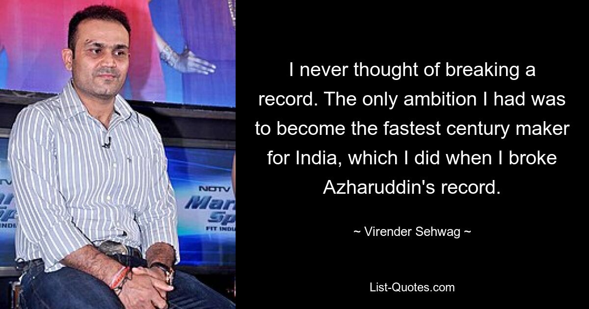 I never thought of breaking a record. The only ambition I had was to become the fastest century maker for India, which I did when I broke Azharuddin's record. — © Virender Sehwag