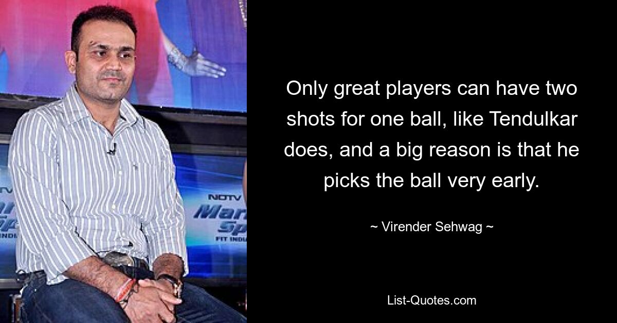 Only great players can have two shots for one ball, like Tendulkar does, and a big reason is that he picks the ball very early. — © Virender Sehwag