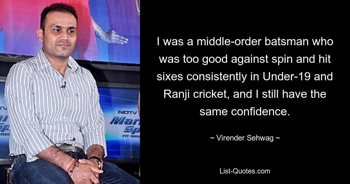 Ich war ein Schlagmann mittlerer Ordnung, der zu gut gegen Spin war und im U19- und Ranji-Cricket regelmäßig Sechser schlug, und ich habe immer noch das gleiche Selbstvertrauen. — © Virender Sehwag 