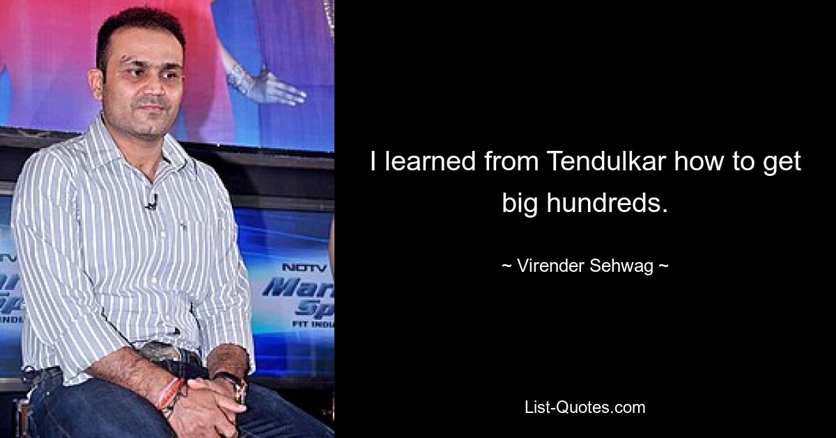 I learned from Tendulkar how to get big hundreds. — © Virender Sehwag