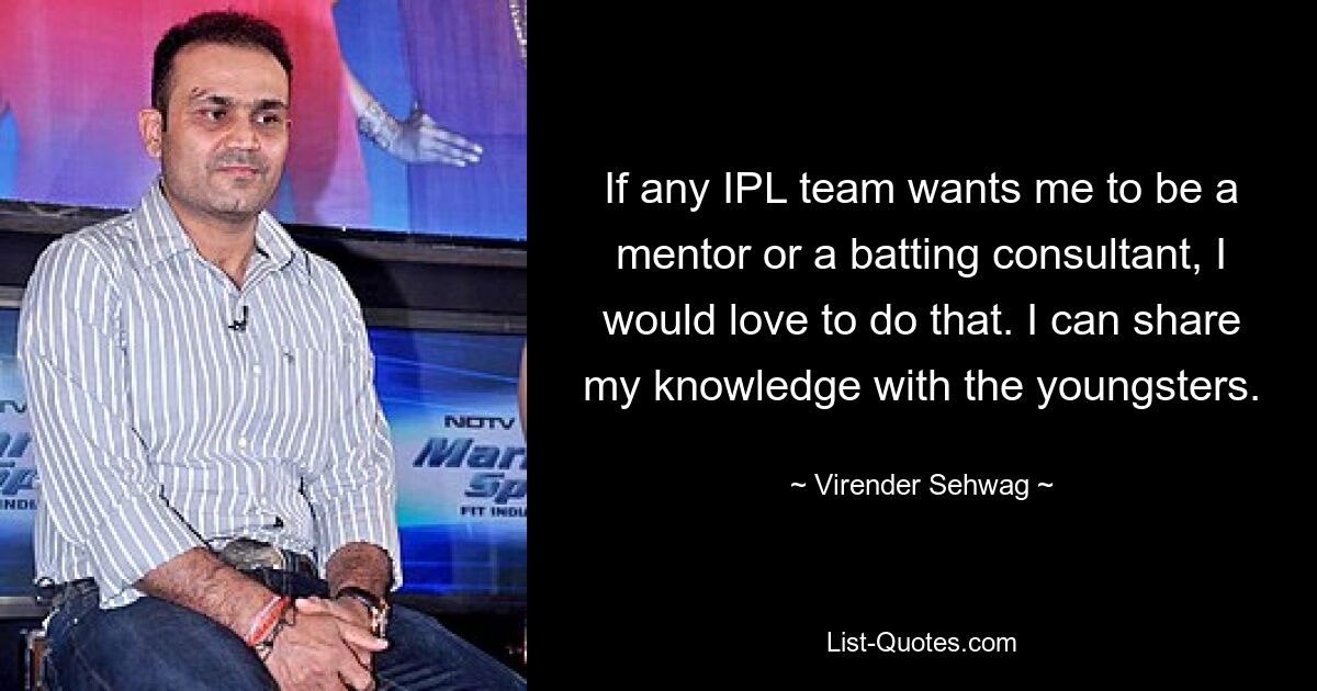 If any IPL team wants me to be a mentor or a batting consultant, I would love to do that. I can share my knowledge with the youngsters. — © Virender Sehwag