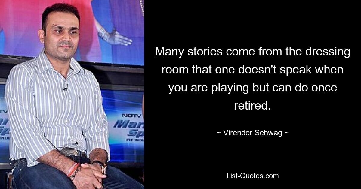 Many stories come from the dressing room that one doesn't speak when you are playing but can do once retired. — © Virender Sehwag