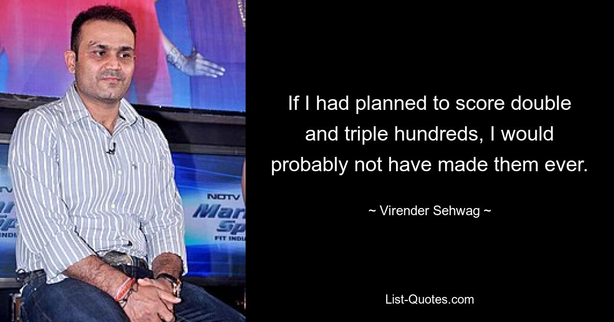 If I had planned to score double and triple hundreds, I would probably not have made them ever. — © Virender Sehwag