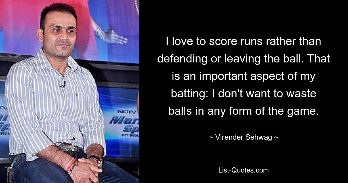 I love to score runs rather than defending or leaving the ball. That is an important aspect of my batting: I don't want to waste balls in any form of the game. — © Virender Sehwag