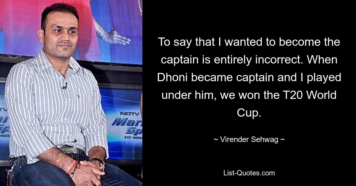 To say that I wanted to become the captain is entirely incorrect. When Dhoni became captain and I played under him, we won the T20 World Cup. — © Virender Sehwag