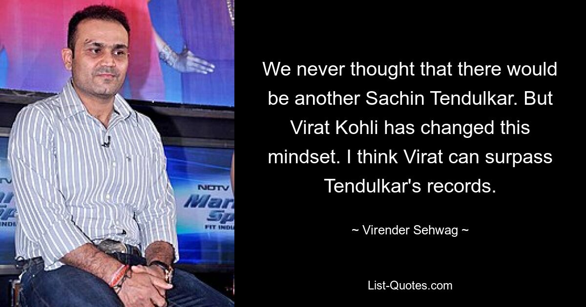 We never thought that there would be another Sachin Tendulkar. But Virat Kohli has changed this mindset. I think Virat can surpass Tendulkar's records. — © Virender Sehwag