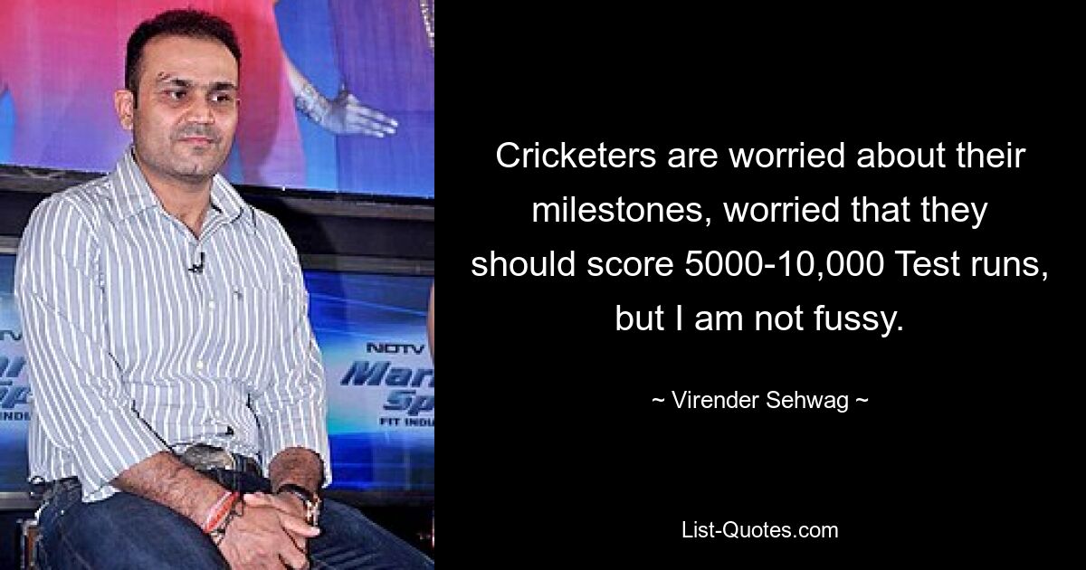 Cricketers are worried about their milestones, worried that they should score 5000-10,000 Test runs, but I am not fussy. — © Virender Sehwag