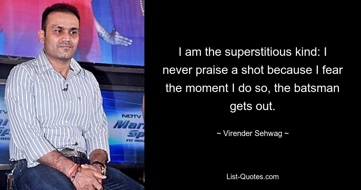 I am the superstitious kind: I never praise a shot because I fear the moment I do so, the batsman gets out. — © Virender Sehwag