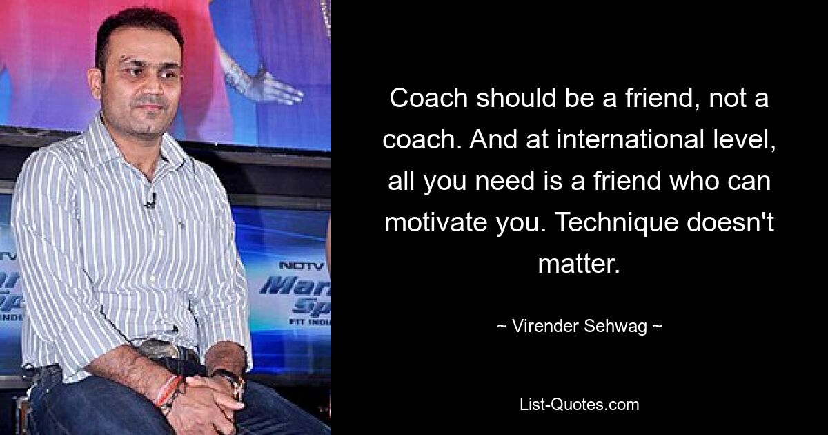 Coach should be a friend, not a coach. And at international level, all you need is a friend who can motivate you. Technique doesn't matter. — © Virender Sehwag