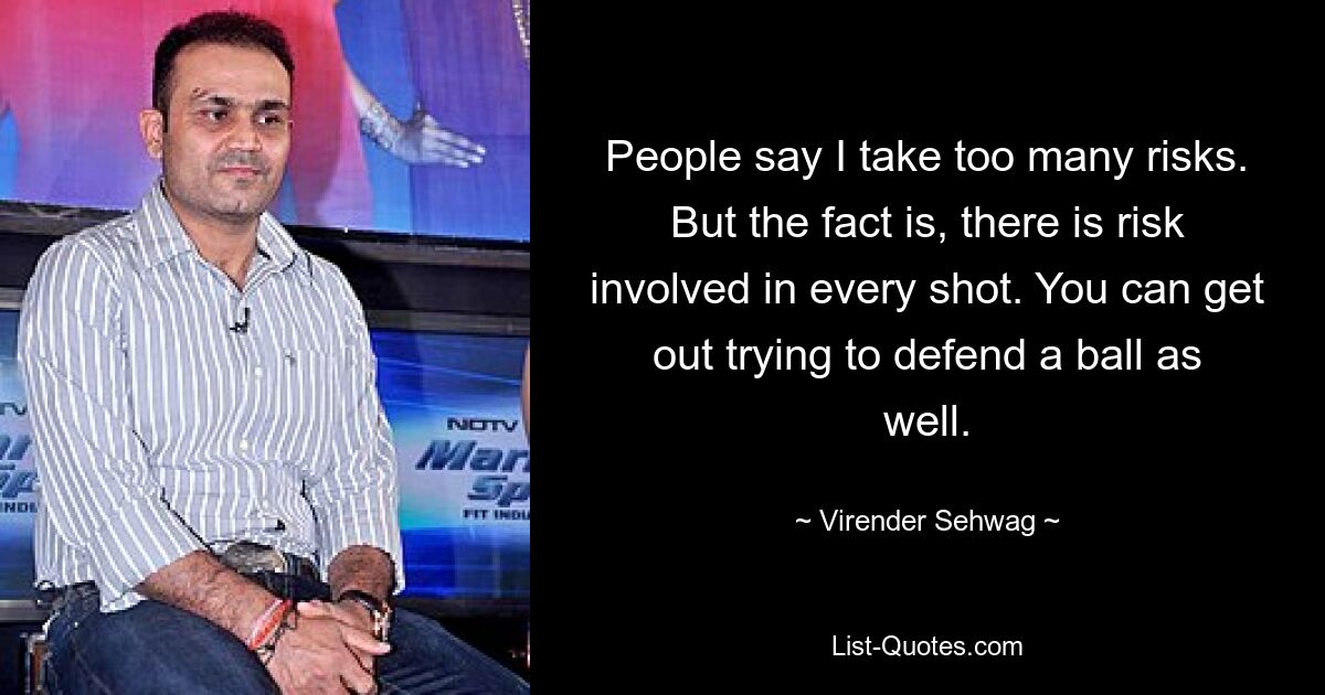 People say I take too many risks. But the fact is, there is risk involved in every shot. You can get out trying to defend a ball as well. — © Virender Sehwag