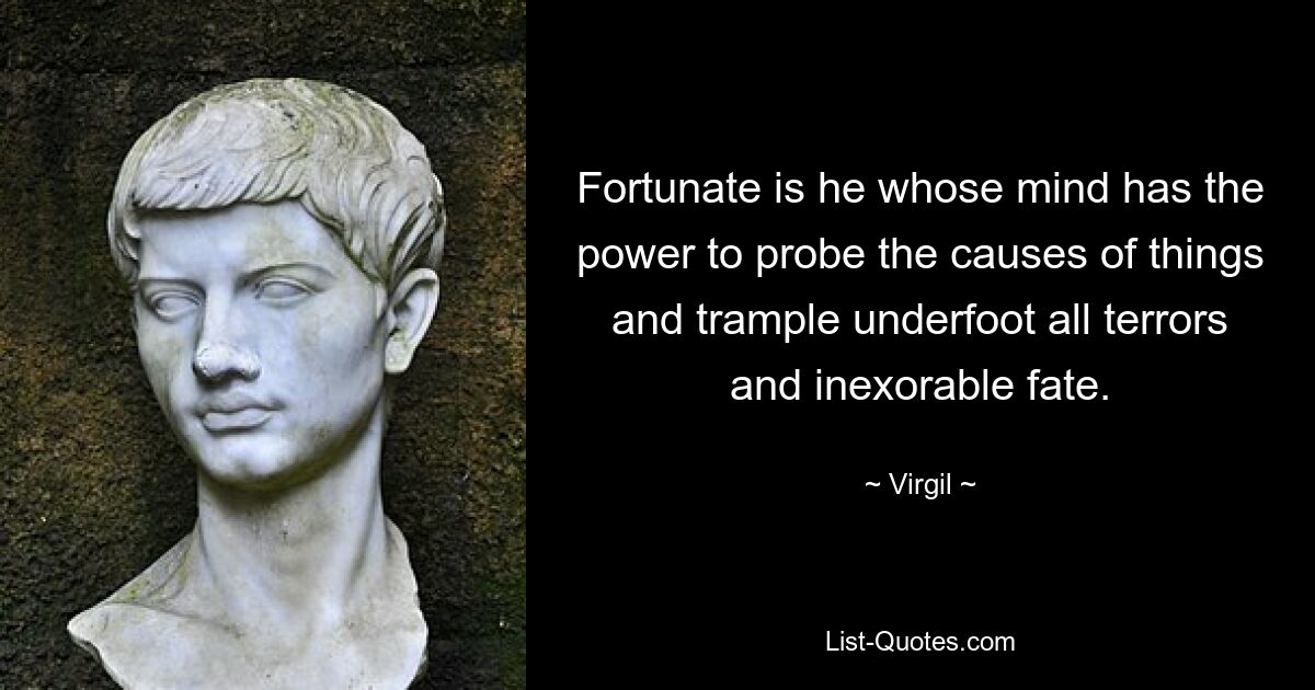 Fortunate is he whose mind has the power to probe the causes of things and trample underfoot all terrors and inexorable fate. — © Virgil