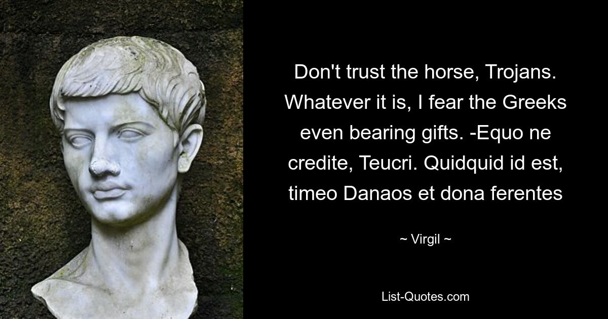 Don't trust the horse, Trojans. Whatever it is, I fear the Greeks even bearing gifts. -Equo ne credite, Teucri. Quidquid id est, timeo Danaos et dona ferentes — © Virgil