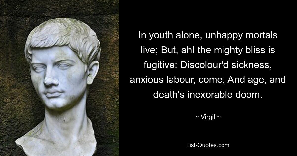 In youth alone, unhappy mortals live; But, ah! the mighty bliss is fugitive: Discolour'd sickness, anxious labour, come, And age, and death's inexorable doom. — © Virgil