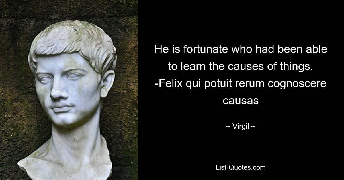 He is fortunate who had been able to learn the causes of things. -Felix qui potuit rerum cognoscere causas — © Virgil