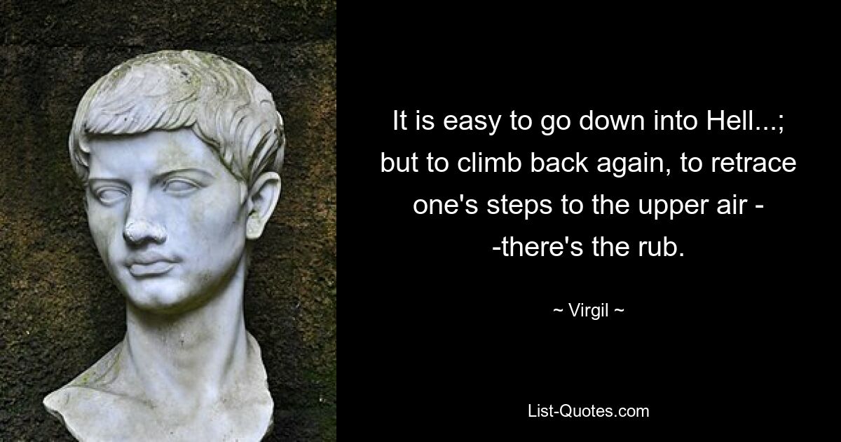 It is easy to go down into Hell...; but to climb back again, to retrace one's steps to the upper air - -there's the rub. — © Virgil