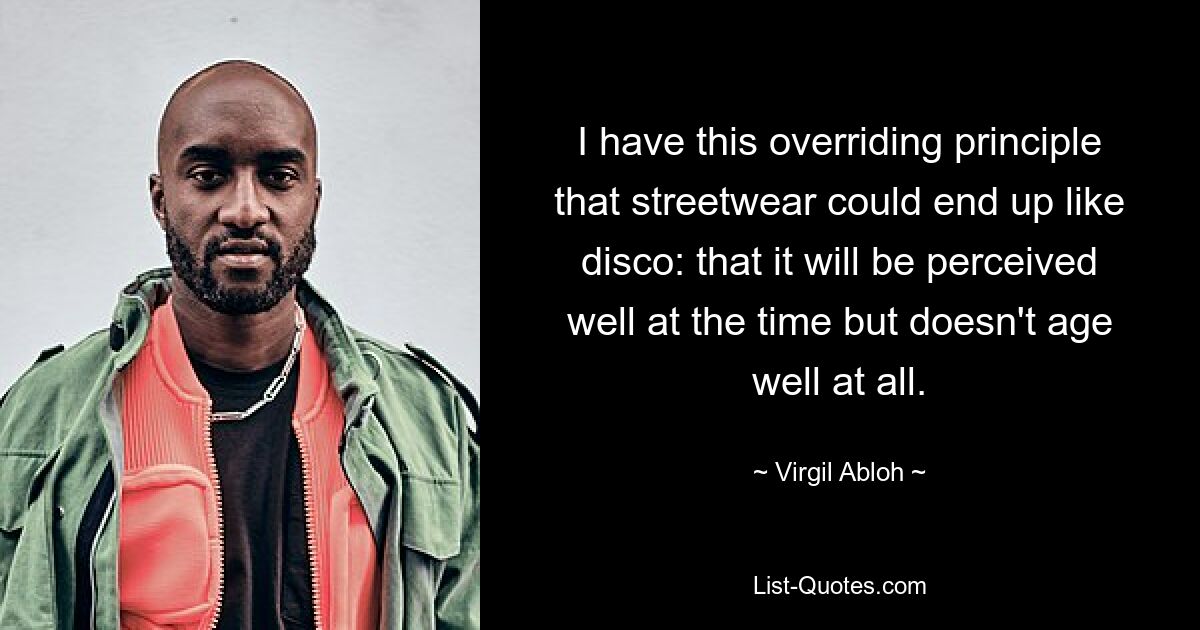 I have this overriding principle that streetwear could end up like disco: that it will be perceived well at the time but doesn't age well at all. — © Virgil Abloh