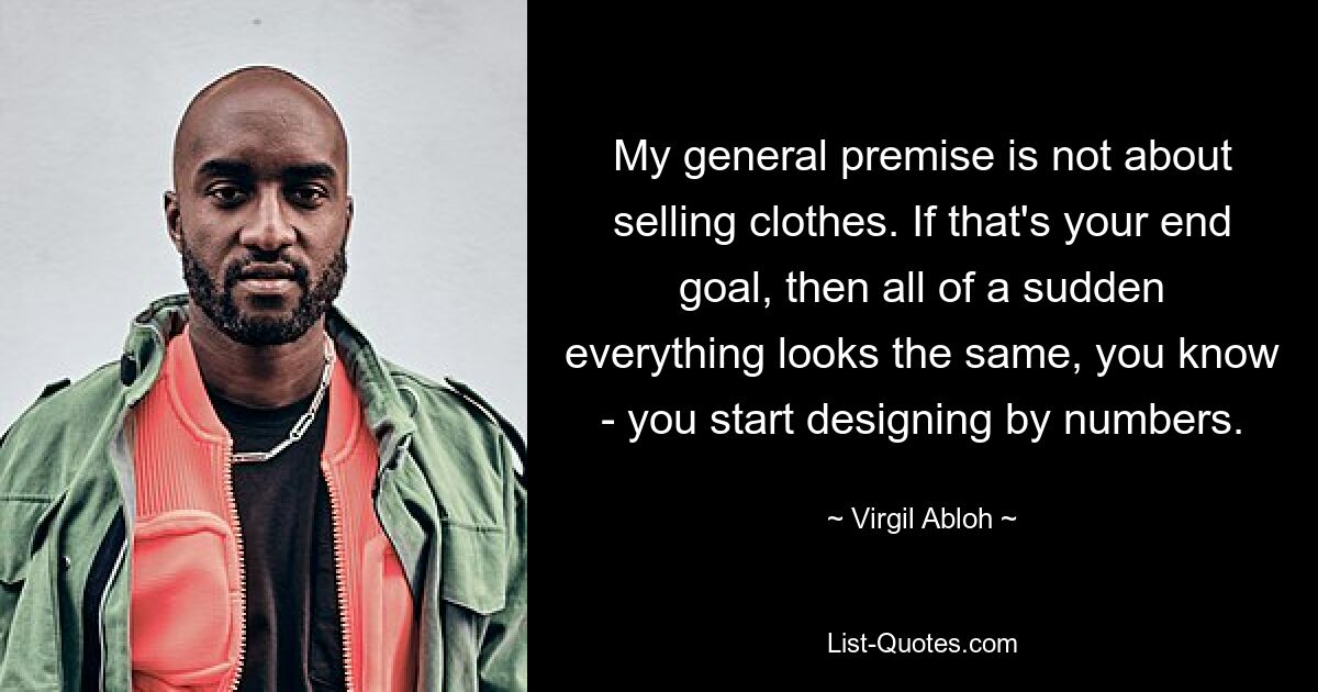 My general premise is not about selling clothes. If that's your end goal, then all of a sudden everything looks the same, you know - you start designing by numbers. — © Virgil Abloh