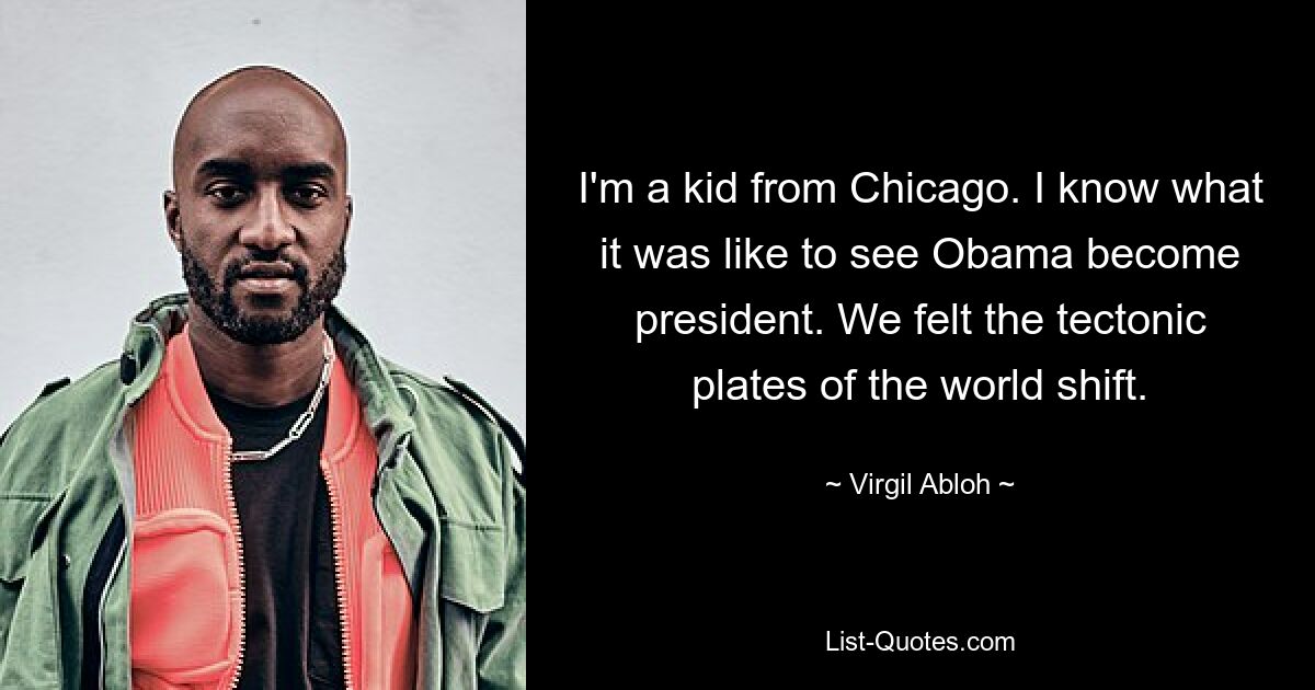 I'm a kid from Chicago. I know what it was like to see Obama become president. We felt the tectonic plates of the world shift. — © Virgil Abloh