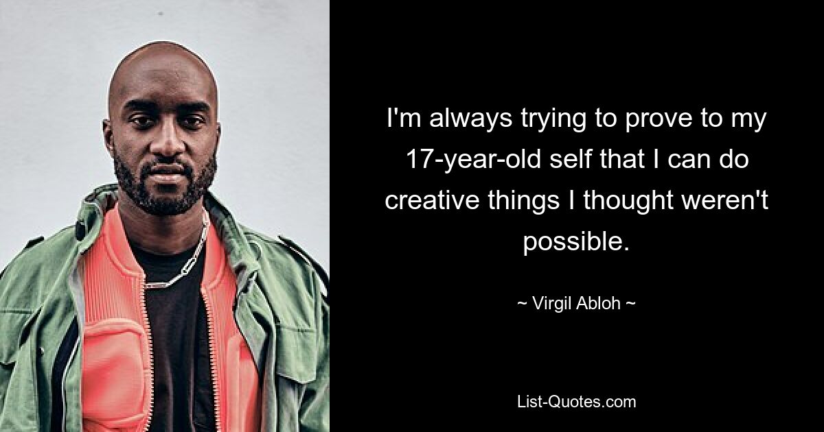 I'm always trying to prove to my 17-year-old self that I can do creative things I thought weren't possible. — © Virgil Abloh