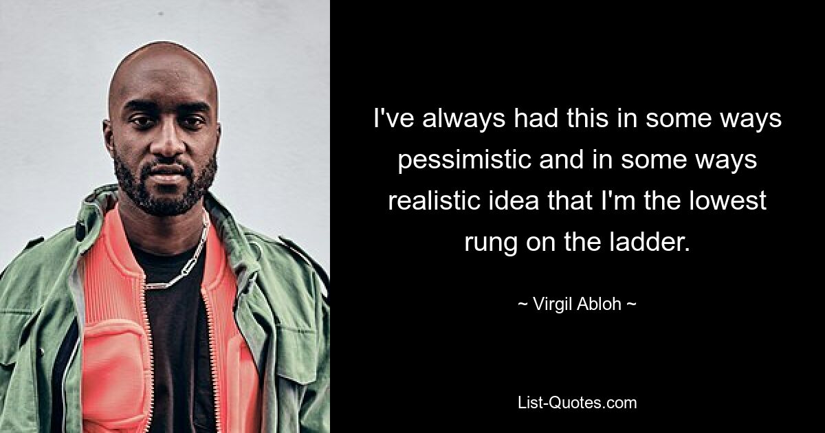 I've always had this in some ways pessimistic and in some ways realistic idea that I'm the lowest rung on the ladder. — © Virgil Abloh