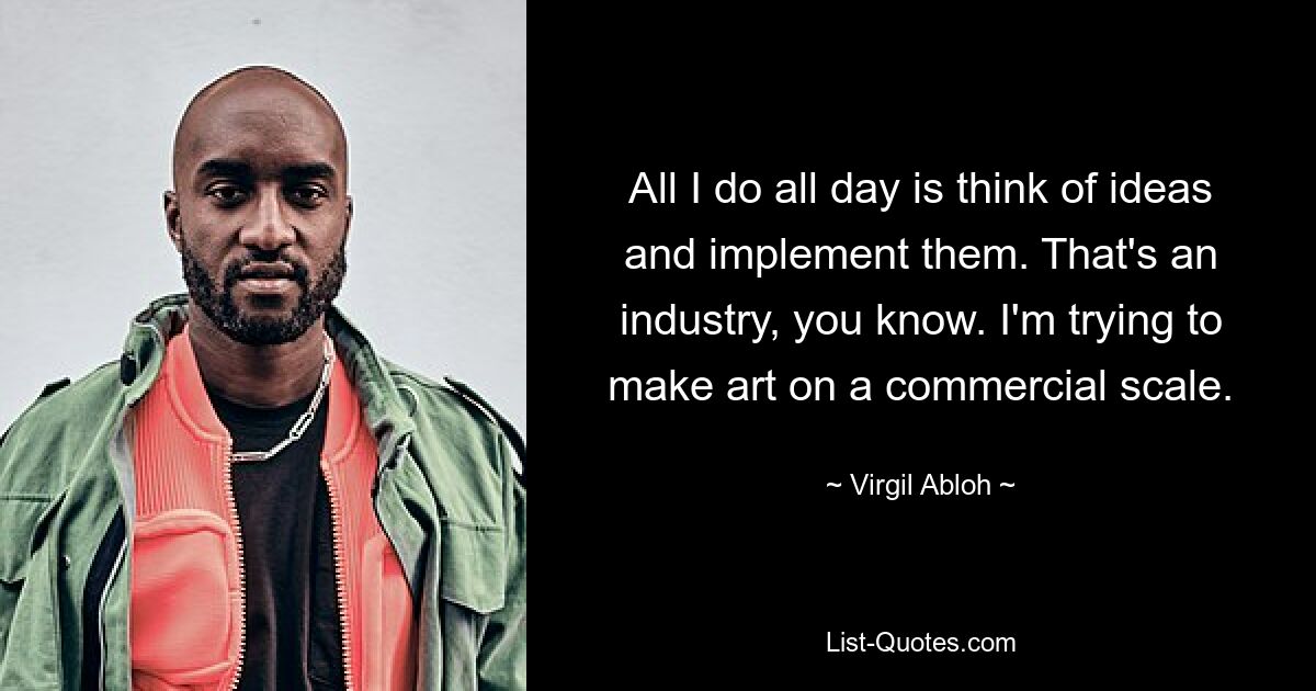 All I do all day is think of ideas and implement them. That's an industry, you know. I'm trying to make art on a commercial scale. — © Virgil Abloh