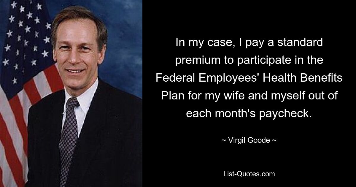 In my case, I pay a standard premium to participate in the Federal Employees' Health Benefits Plan for my wife and myself out of each month's paycheck. — © Virgil Goode