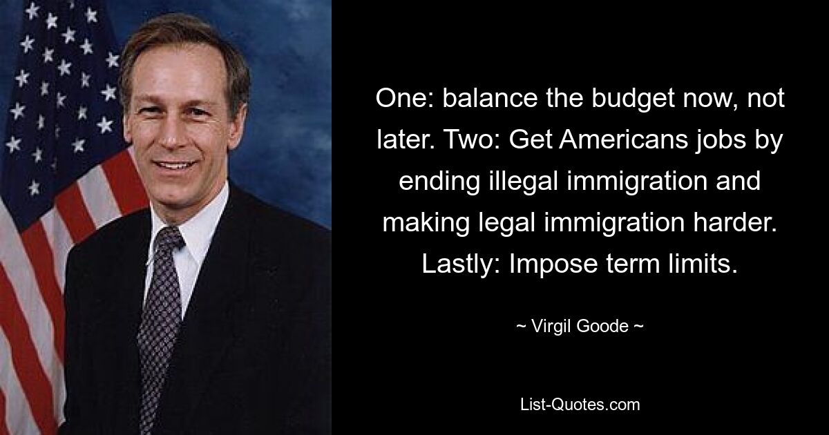 One: balance the budget now, not later. Two: Get Americans jobs by ending illegal immigration and making legal immigration harder. Lastly: Impose term limits. — © Virgil Goode