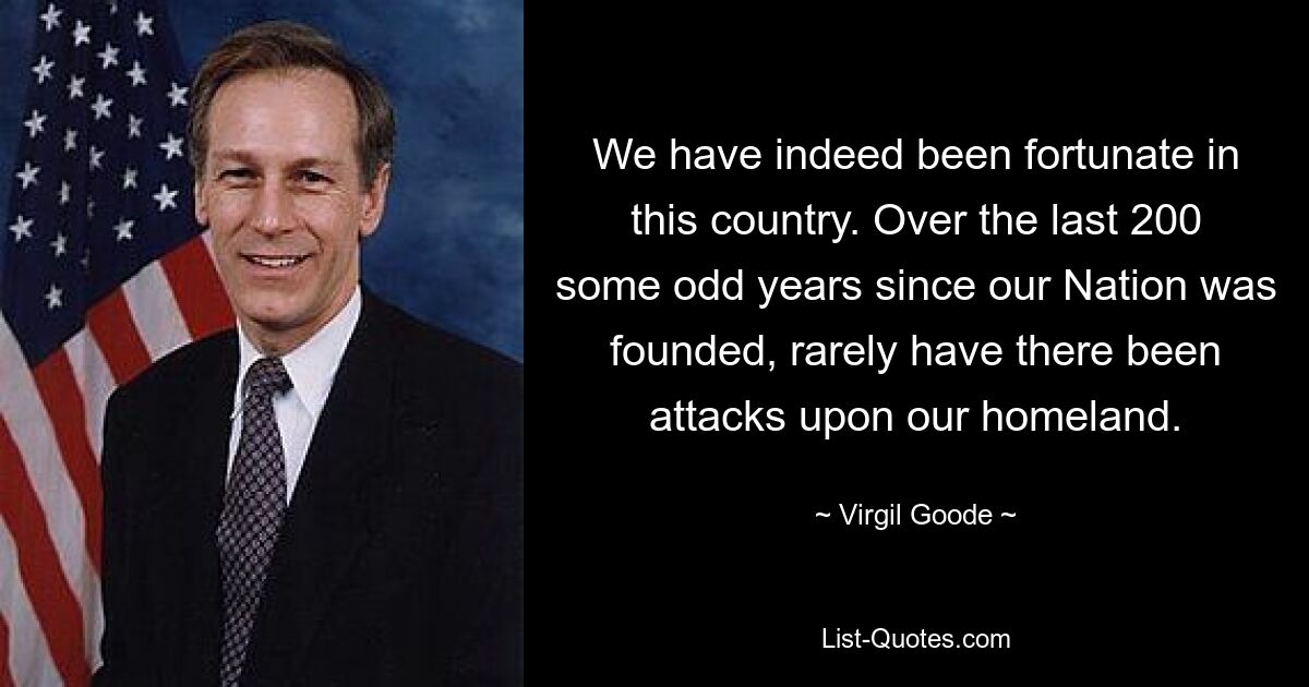 We have indeed been fortunate in this country. Over the last 200 some odd years since our Nation was founded, rarely have there been attacks upon our homeland. — © Virgil Goode