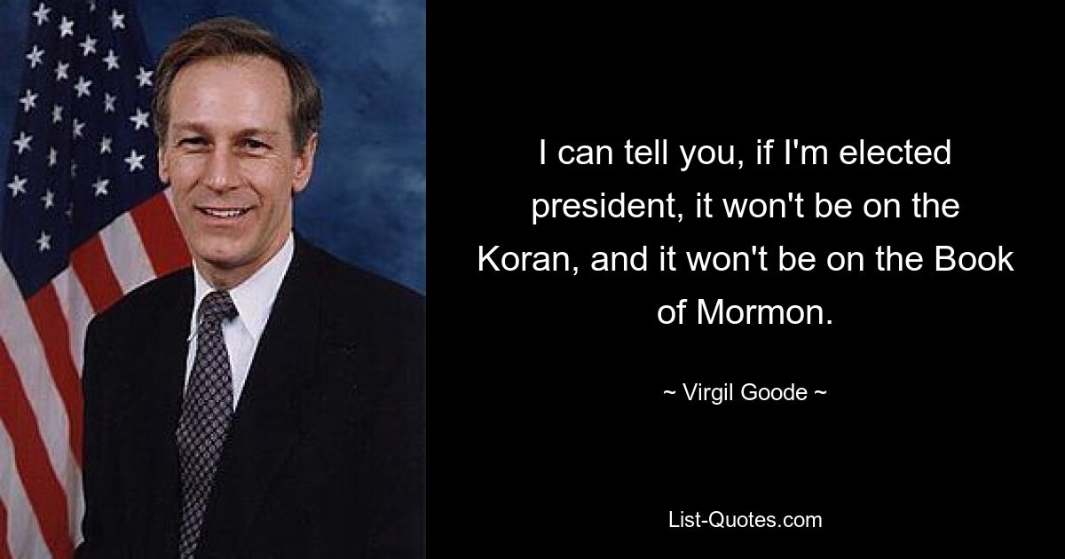 I can tell you, if I'm elected president, it won't be on the Koran, and it won't be on the Book of Mormon. — © Virgil Goode