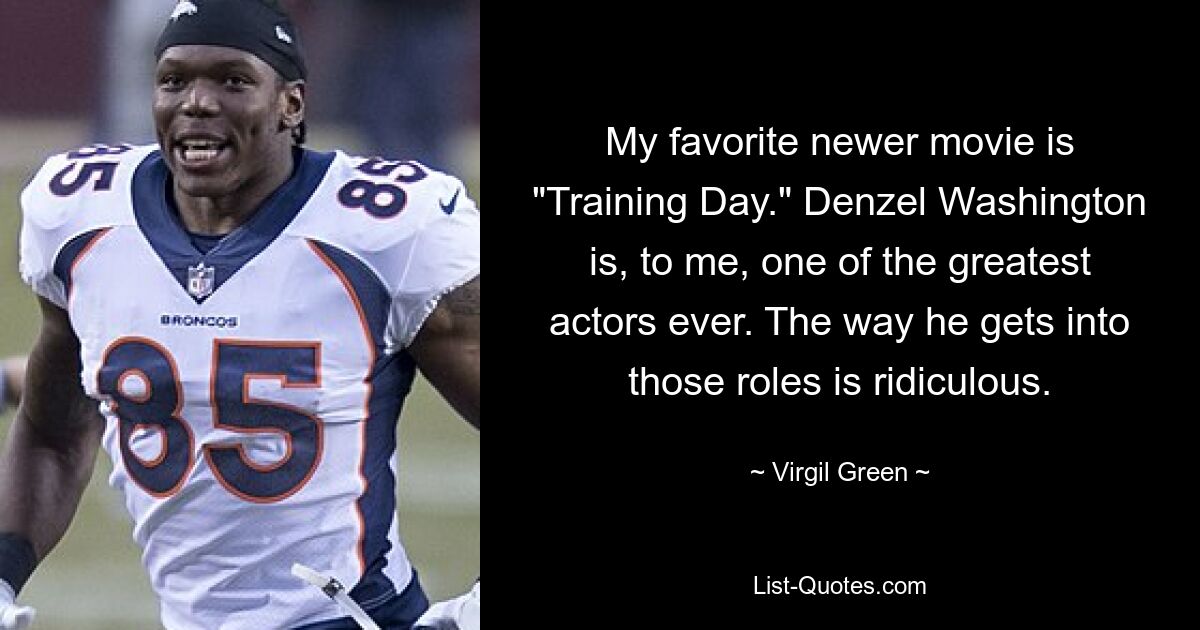 My favorite newer movie is "Training Day." Denzel Washington is, to me, one of the greatest actors ever. The way he gets into those roles is ridiculous. — © Virgil Green