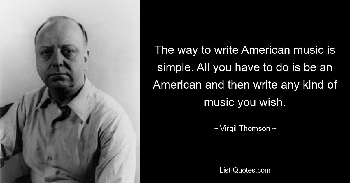 The way to write American music is simple. All you have to do is be an American and then write any kind of music you wish. — © Virgil Thomson