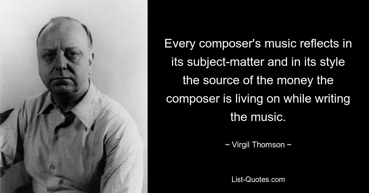 Every composer's music reflects in its subject-matter and in its style the source of the money the composer is living on while writing the music. — © Virgil Thomson