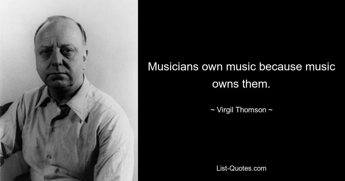 Musicians own music because music owns them. — © Virgil Thomson