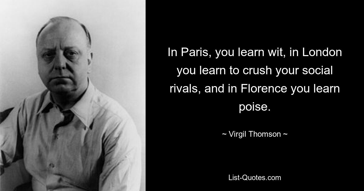 In Paris, you learn wit, in London you learn to crush your social rivals, and in Florence you learn poise. — © Virgil Thomson