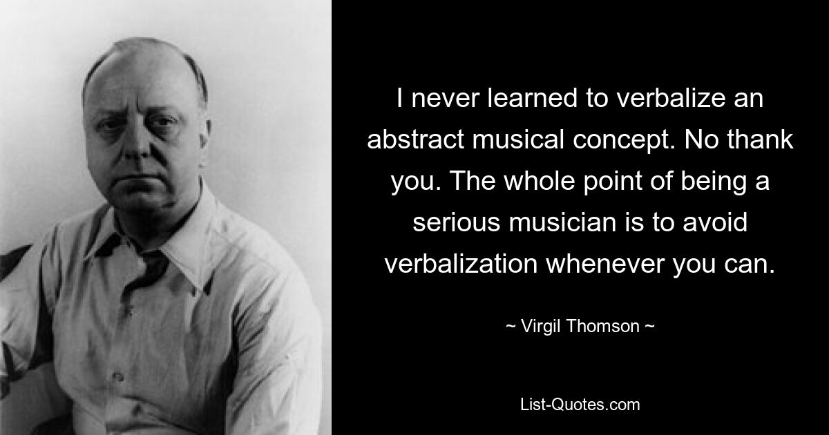 I never learned to verbalize an abstract musical concept. No thank you. The whole point of being a serious musician is to avoid verbalization whenever you can. — © Virgil Thomson