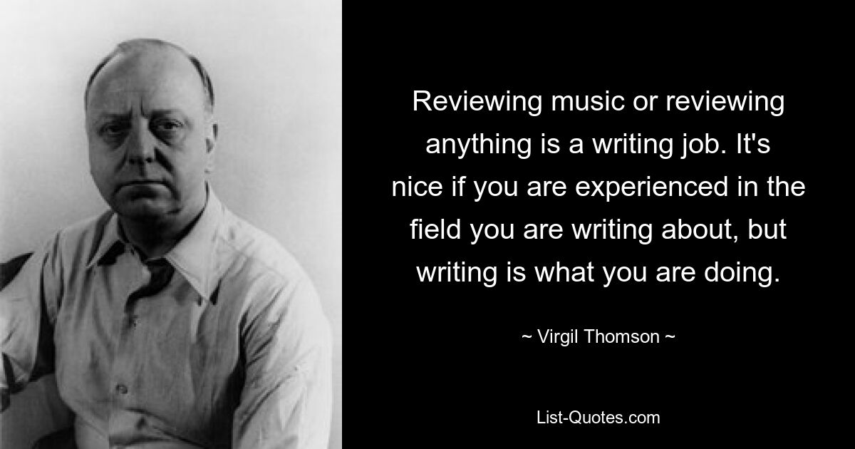 Reviewing music or reviewing anything is a writing job. It's nice if you are experienced in the field you are writing about, but writing is what you are doing. — © Virgil Thomson