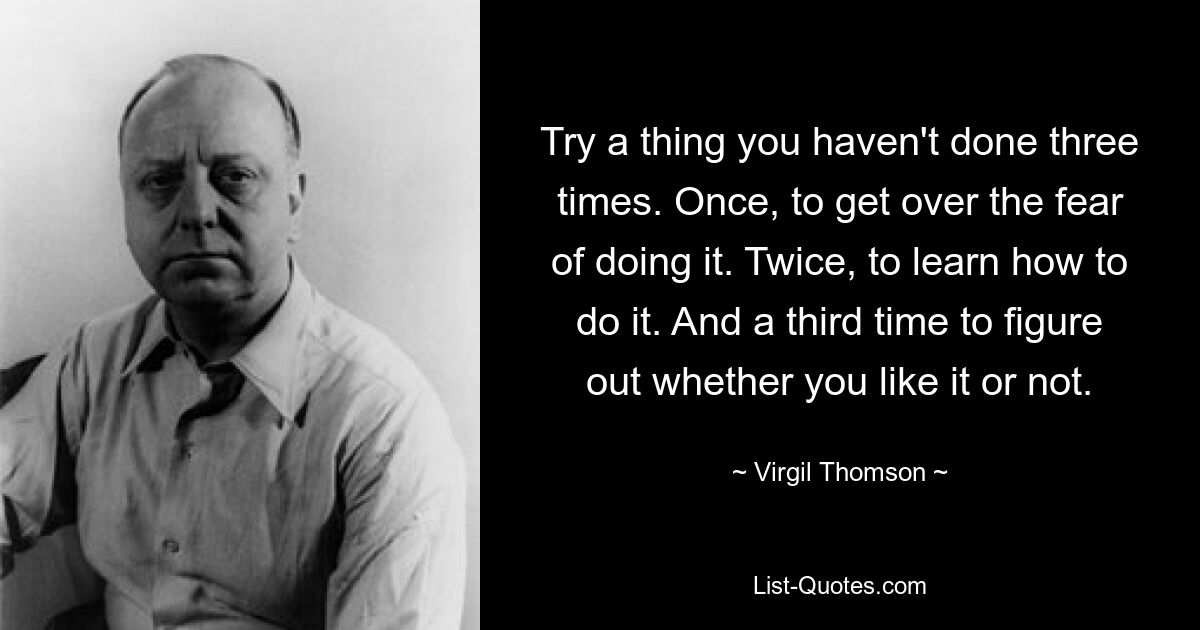 Try a thing you haven't done three times. Once, to get over the fear of doing it. Twice, to learn how to do it. And a third time to figure out whether you like it or not. — © Virgil Thomson