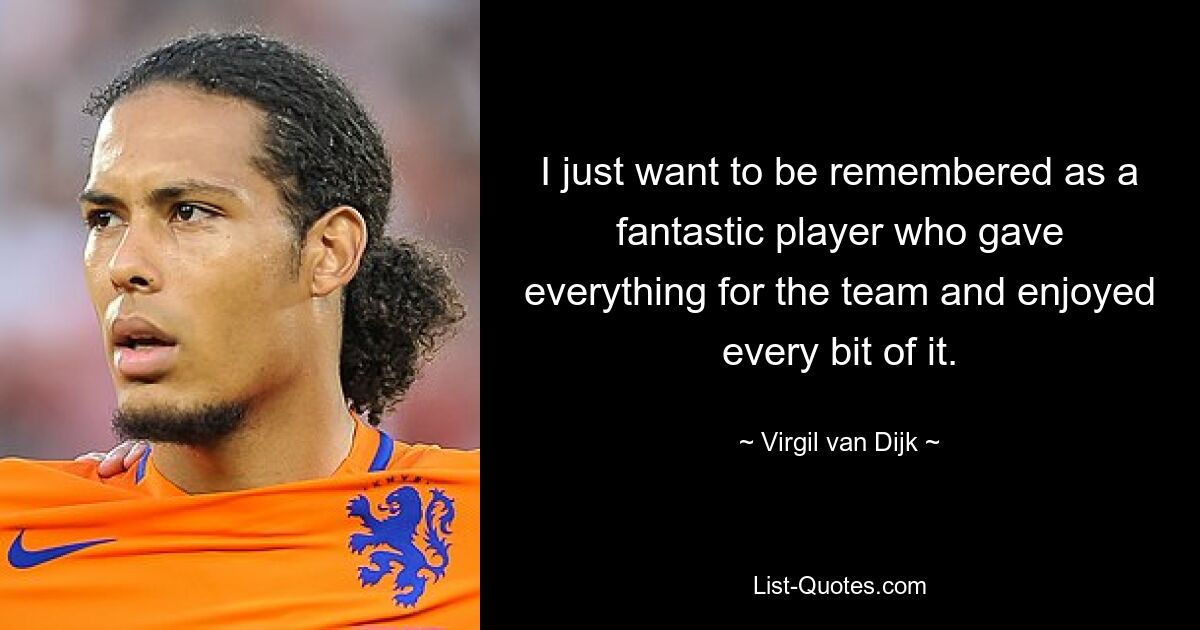 I just want to be remembered as a fantastic player who gave everything for the team and enjoyed every bit of it. — © Virgil van Dijk