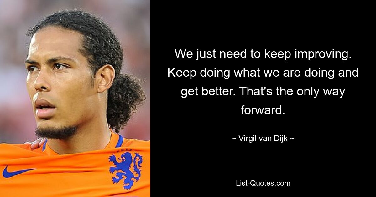 We just need to keep improving. Keep doing what we are doing and get better. That's the only way forward. — © Virgil van Dijk