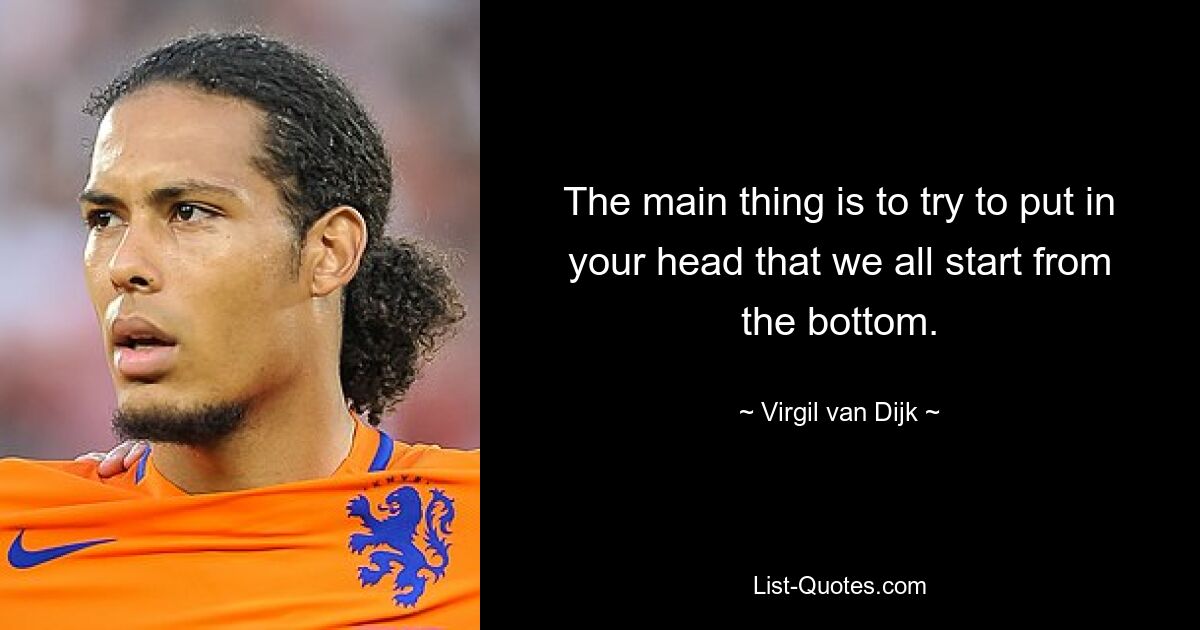 The main thing is to try to put in your head that we all start from the bottom. — © Virgil van Dijk