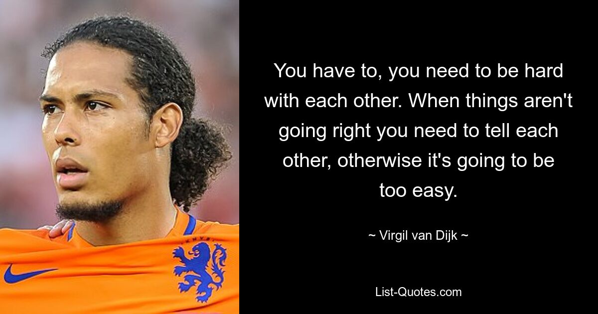 You have to, you need to be hard with each other. When things aren't going right you need to tell each other, otherwise it's going to be too easy. — © Virgil van Dijk