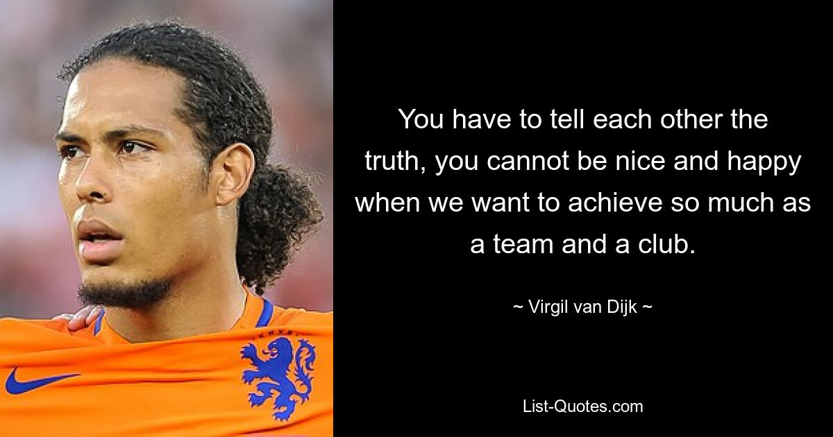 You have to tell each other the truth, you cannot be nice and happy when we want to achieve so much as a team and a club. — © Virgil van Dijk