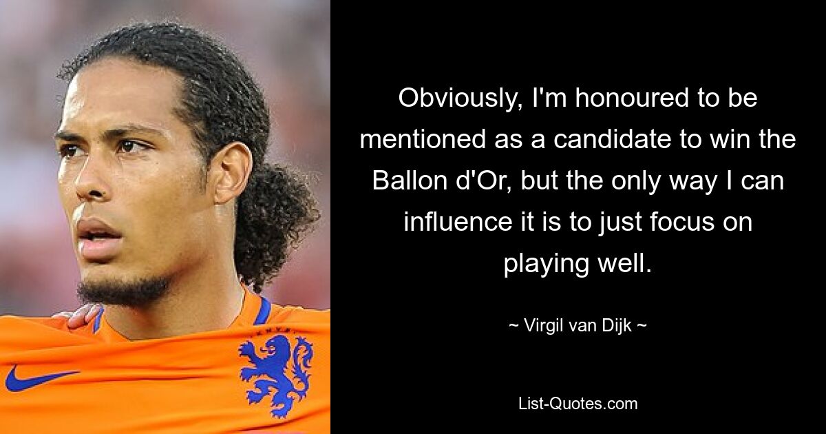 Obviously, I'm honoured to be mentioned as a candidate to win the Ballon d'Or, but the only way I can influence it is to just focus on playing well. — © Virgil van Dijk