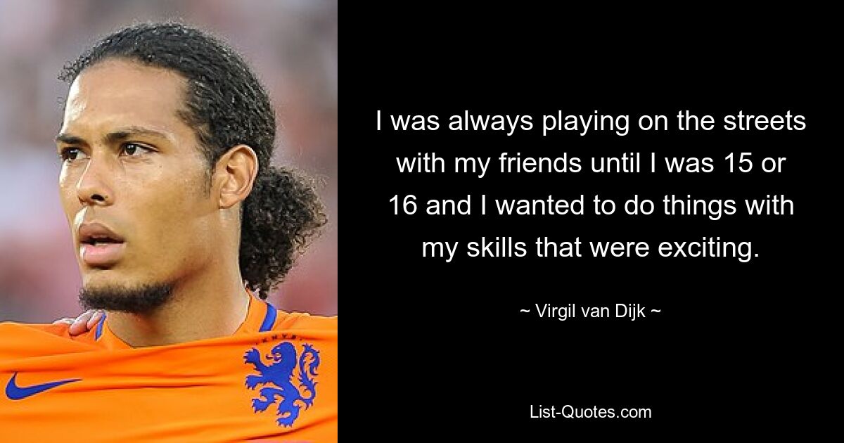 I was always playing on the streets with my friends until I was 15 or 16 and I wanted to do things with my skills that were exciting. — © Virgil van Dijk