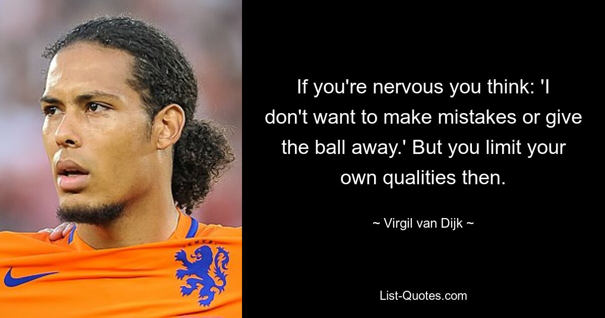 If you're nervous you think: 'I don't want to make mistakes or give the ball away.' But you limit your own qualities then. — © Virgil van Dijk