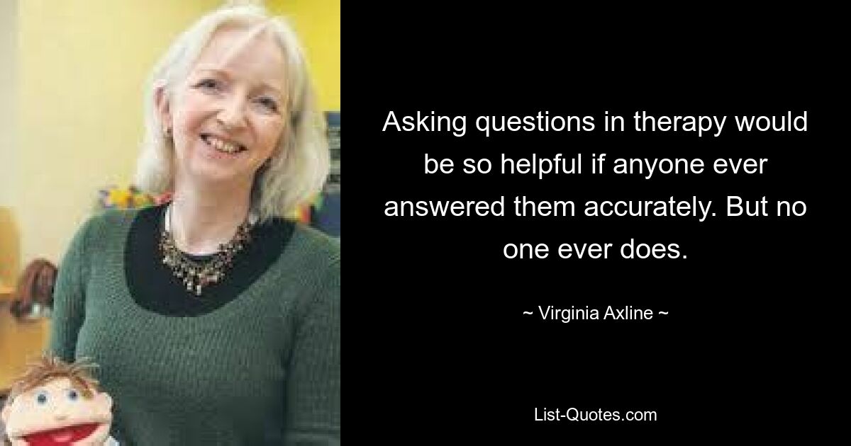 Asking questions in therapy would be so helpful if anyone ever answered them accurately. But no one ever does. — © Virginia Axline