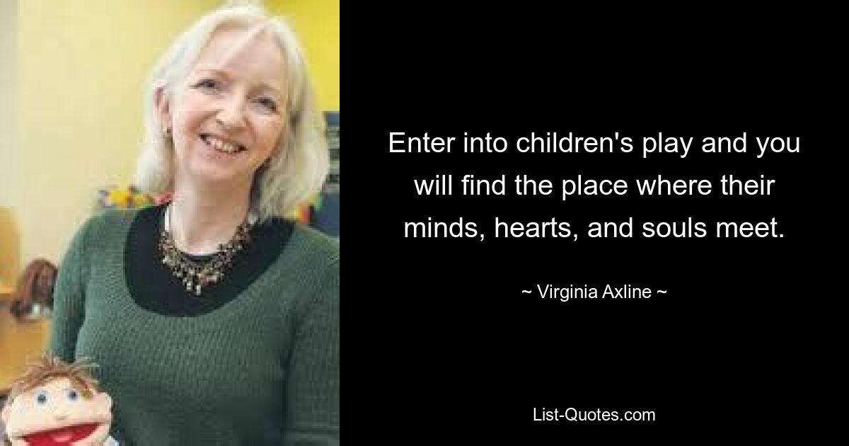 Enter into children's play and you will find the place where their minds, hearts, and souls meet. — © Virginia Axline