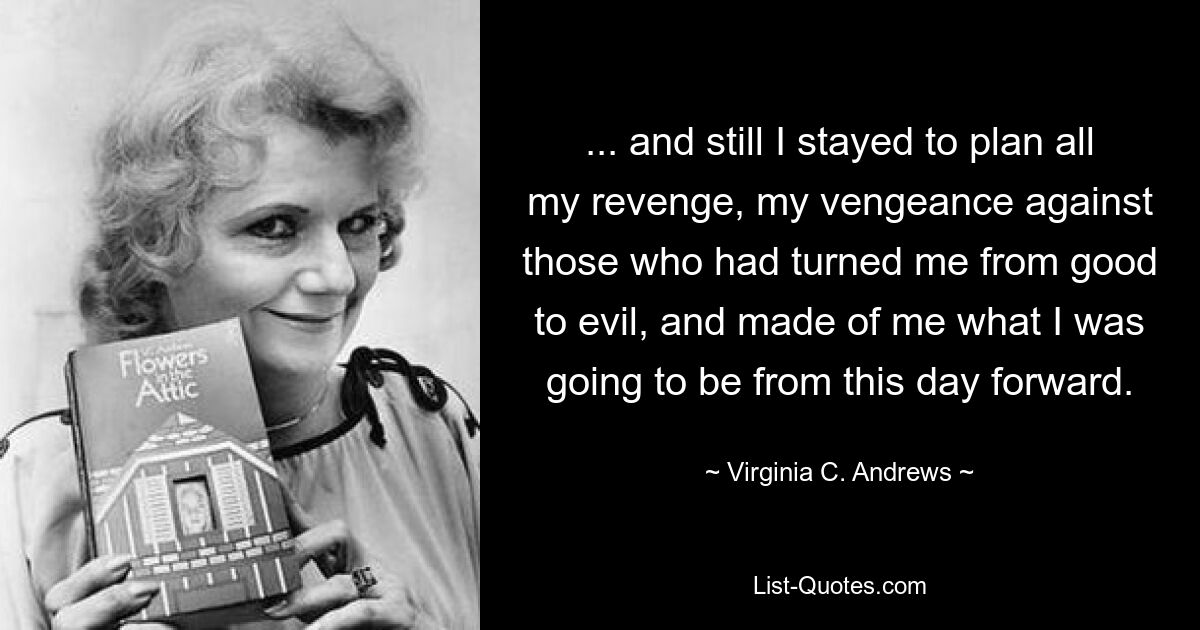 ... and still I stayed to plan all my revenge, my vengeance against those who had turned me from good to evil, and made of me what I was going to be from this day forward. — © Virginia C. Andrews