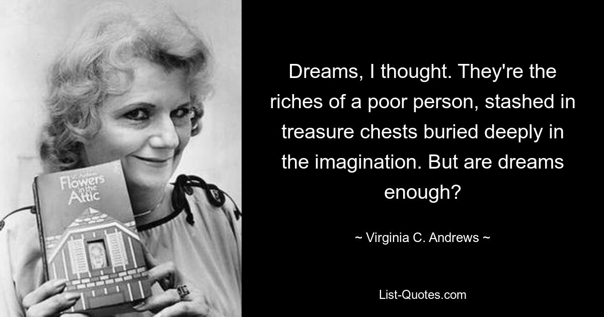 Dreams, I thought. They're the riches of a poor person, stashed in treasure chests buried deeply in the imagination. But are dreams enough? — © Virginia C. Andrews